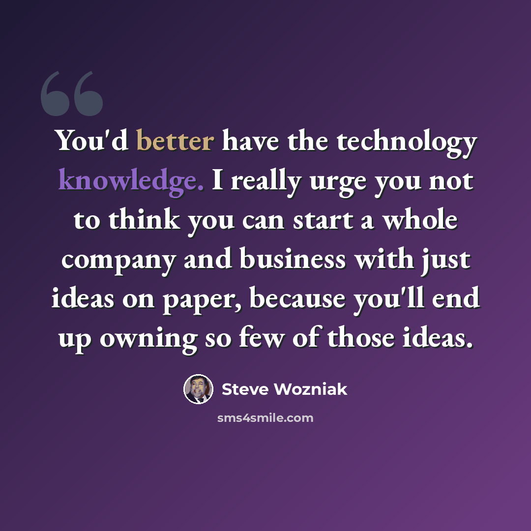 “You'd better have the technology knowledge. I really urge you not to think you can start a whole company and business with just ideas on paper, because you'll end up owning so few of those ideas.” quote by Steve Wozniak