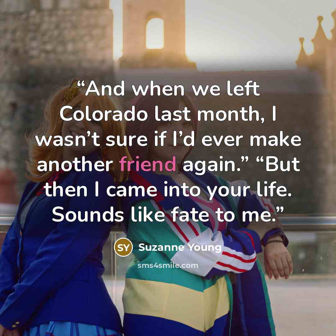 “And when we left Colorado last month, I wasn’t sure if I’d ever make another friend again.” “But then I came into your life. Sounds like fate to me.” quote by Suzanne Young