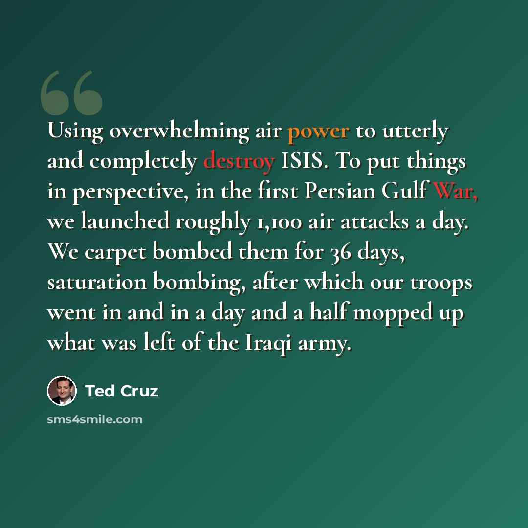 “Using overwhelming air power to utterly and completely destroy ISIS. To put things in perspective, in the first Persian Gulf War, we launched roughly 1,100 air attacks a day. We carpet bombed them for 36 days, saturation bombing, after which our troops went in and in a day and a half mopped up…” quote by Ted Cruz