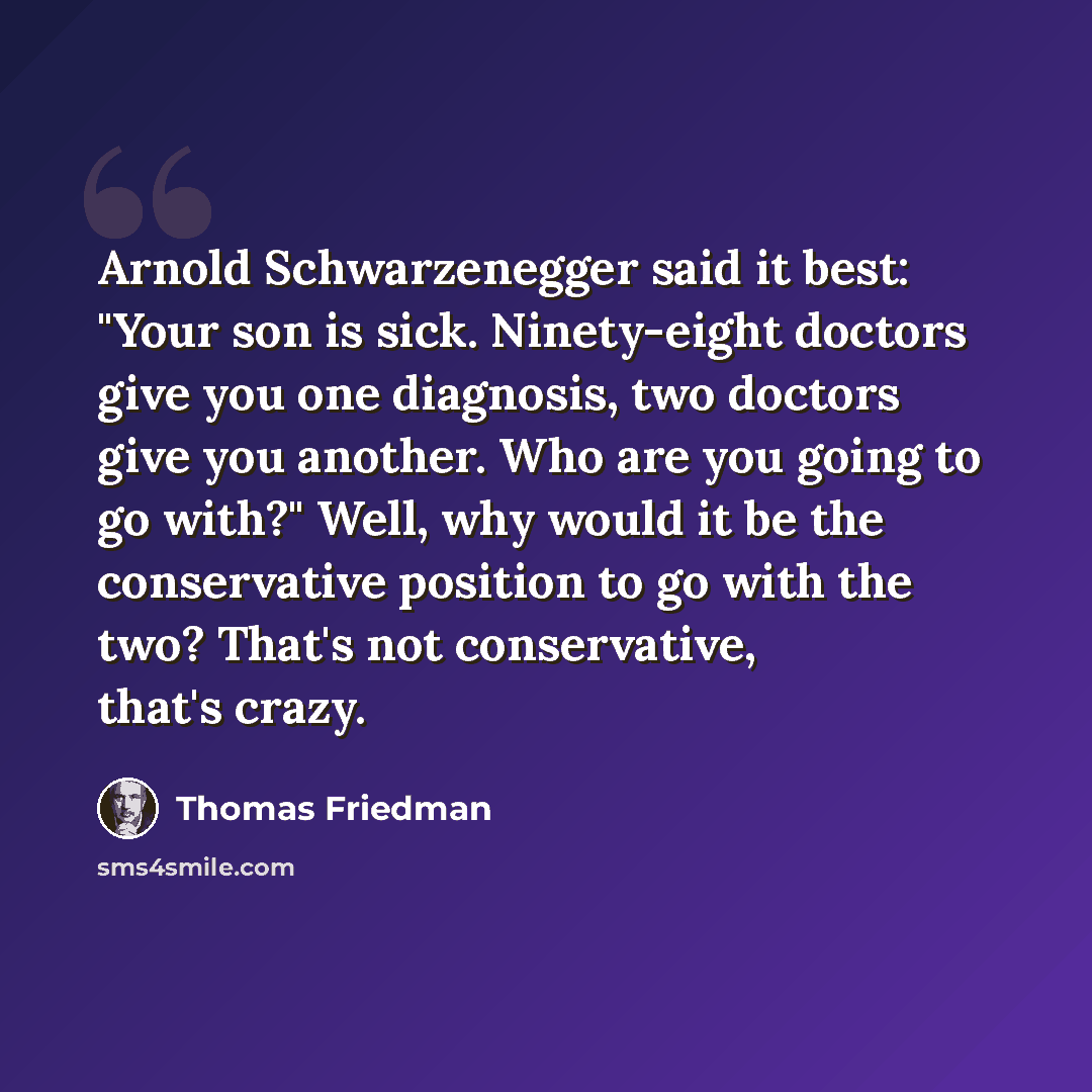 “Arnold Schwarzenegger said it best: "Your son is sick. Ninety-eight doctors give you one diagnosis, two doctors give you another. Who are you going to go with?" Well, why would it be the conservative position to go with the two? That's not conservative, that's crazy.” quote by Thomas Friedman