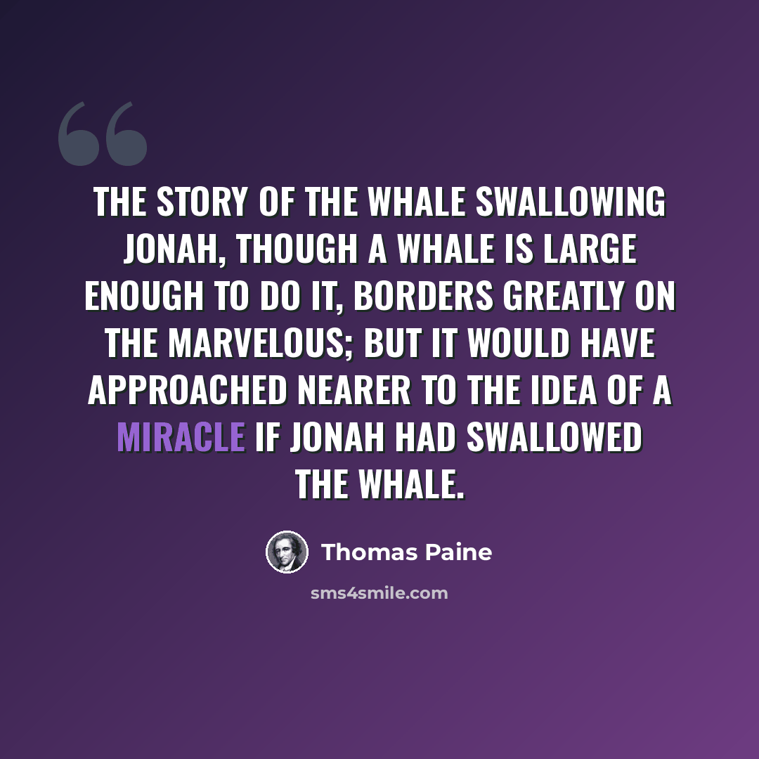 “The story of the whale swallowing Jonah, though a whale is large enough to do it, borders greatly on the marvelous; but it would have approached nearer to the idea of a miracle if Jonah had swallowed the whale.” quote by Thomas Paine