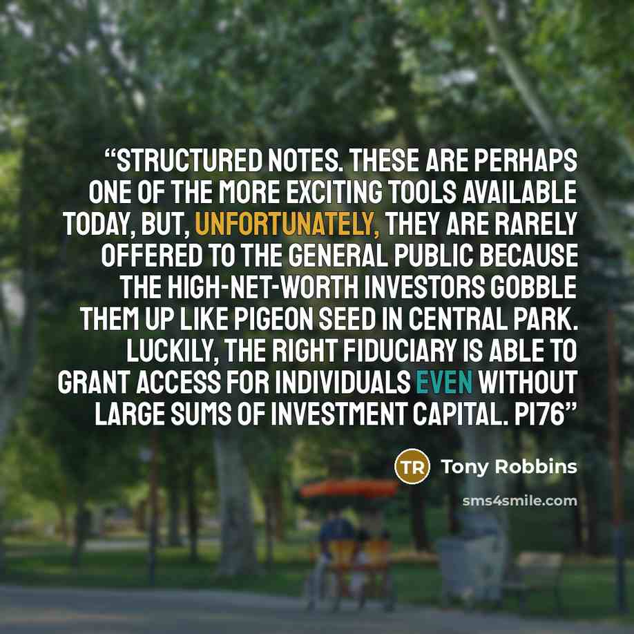 “Structured Notes. These are perhaps one of the more exciting tools available today, but, unfortunately, they are rarely offered to the general public because the high-net-worth investors gobble them up like pigeon seed in Central Park. Luckily, the right fiduciary is able to grant access for…” quote by Tony Robbins