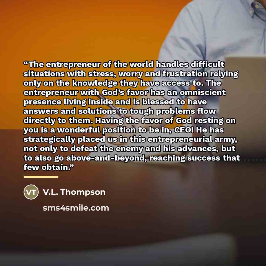 “The entrepreneur of the world handles difficult situations with stress, worry and frustration relying only on the knowledge they have access to. The entrepreneur with God’s favor has an omniscient presence living inside and is blessed to have answers and solutions to tough problems flow directly…” quote by V.L. Thompson