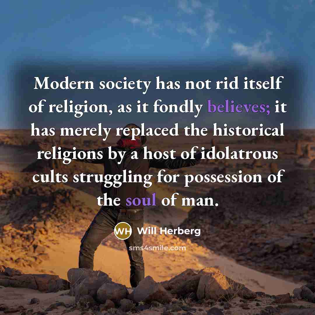 “Modern society has not rid itself of religion, as it fondly believes; it has merely replaced the historical religions by a host of idolatrous cults struggling for possession of the soul of man.” quote by Will Herberg