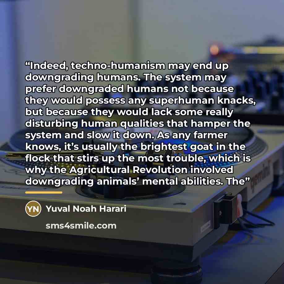 “Indeed, techno-humanism may end up downgrading humans. The system may prefer downgraded humans not because they would possess any superhuman knacks, but because they would lack some really disturbing human qualities that hamper the system and slow it down. As any farmer knows, it’s usually the…” quote by Yuval Noah Harari