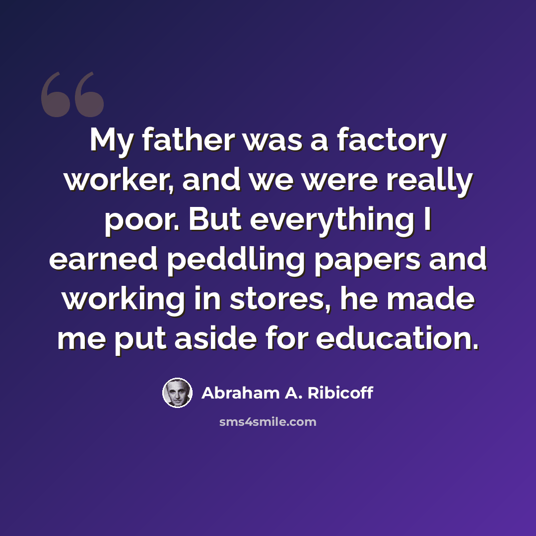 “My father was a factory worker, and we were really poor. But everything I earned peddling papers and working in stores, he made me put aside for education.” quote by Abraham A. Ribicoff