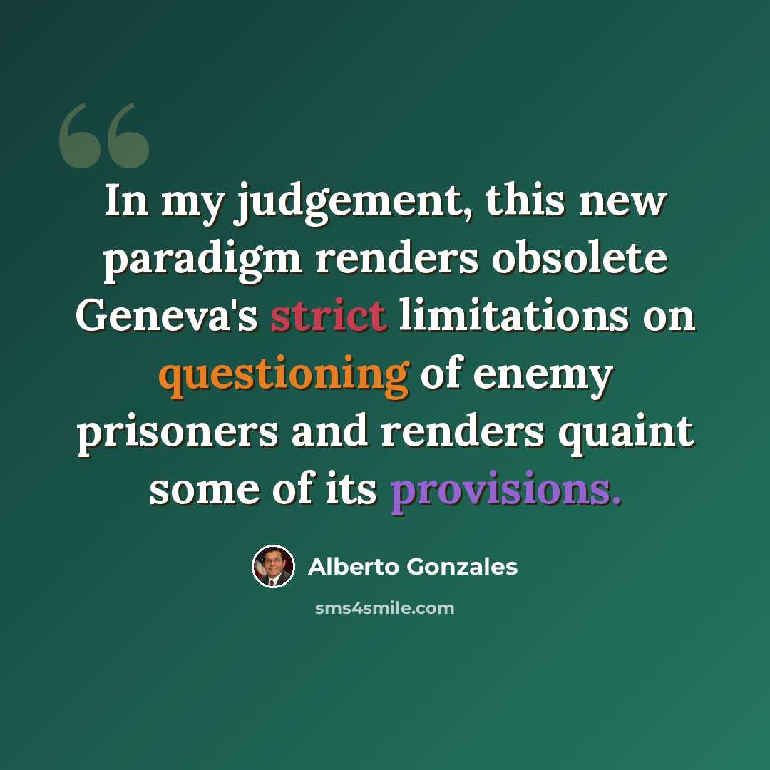 “In my judgement, this new paradigm renders obsolete Geneva's strict limitations on questioning of enemy prisoners and renders quaint some of its provisions.” quote by Alberto Gonzales