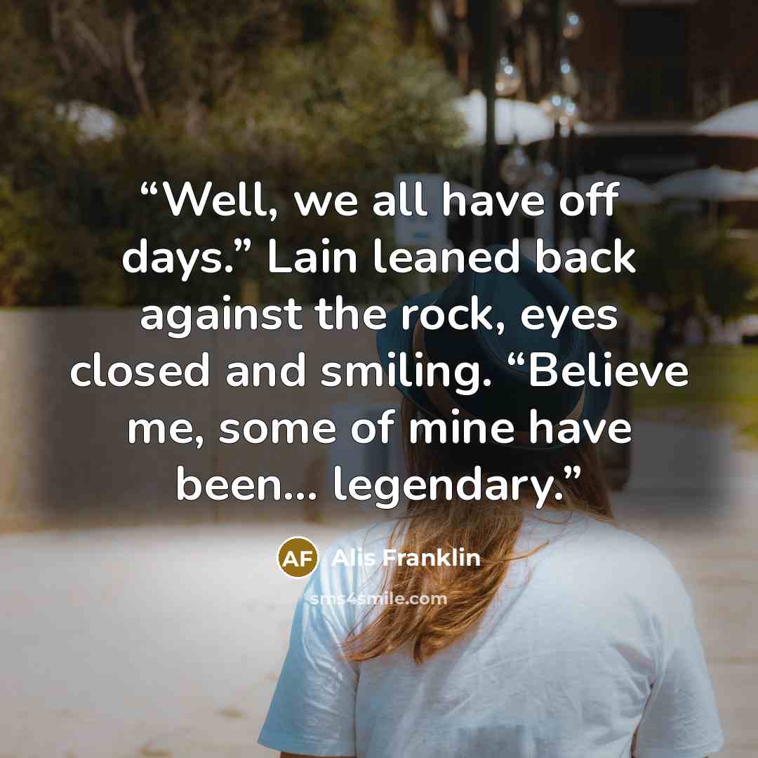 “Well, we all have off days.” Lain leaned back against the rock, eyes closed and smiling. “Believe me, some of mine have been… legendary.” quote by Alis Franklin