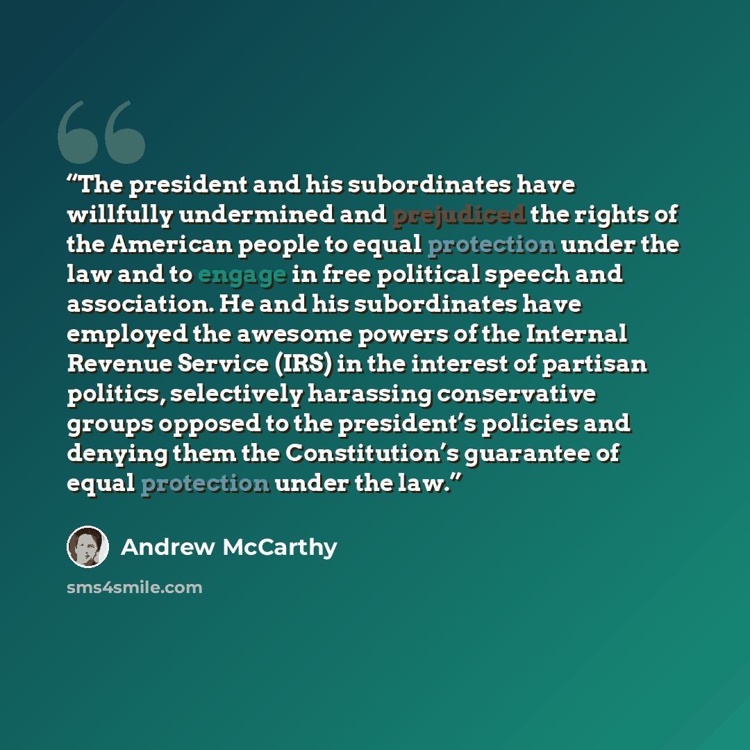 “The president and his subordinates have willfully undermined and prejudiced the rights of the American people to equal protection under the law and to engage in free political speech and association. He and his subordinates have employed the awesome powers of the Internal Revenue Service (IRS) in…” quote by Andrew McCarthy