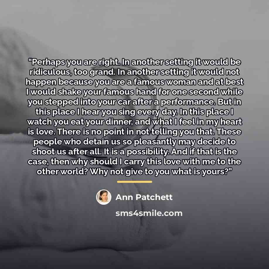 “Perhaps you are right. In another setting it would be ridiculous, too grand. In another setting it would not happen because you are a famous woman and at best I would shake your famous hand for one second while you stepped into your car after a performance. But in this place I hear you sing every…” quote by Ann Patchett