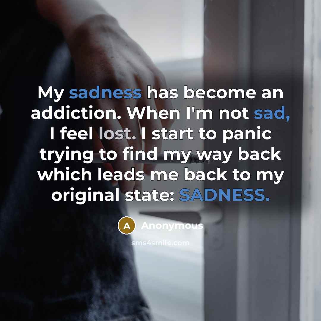 “My sadness has become an addiction. When I'm not sad, I feel lost. I start to panic trying to find my way back which leads me back to my original state: SADNESS.” quote by Anonymous
