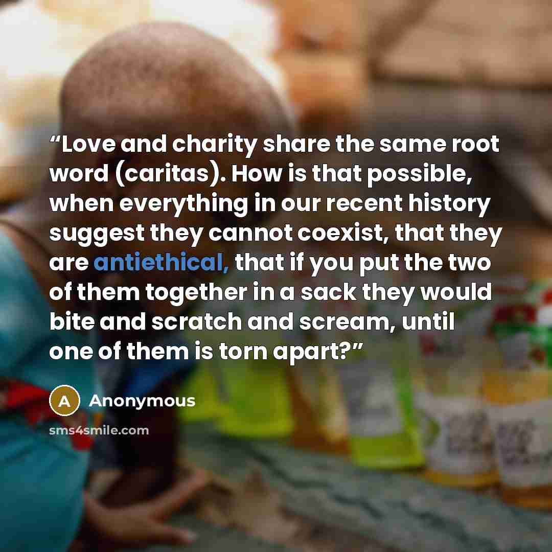 “Love and charity share the same root word (caritas). How is that possible, when everything in our recent history suggest they cannot coexist, that they are antiethical, that if you put the two of them together in a sack they would bite and scratch and scream, until one of them is torn apart?” quote by Anonymous