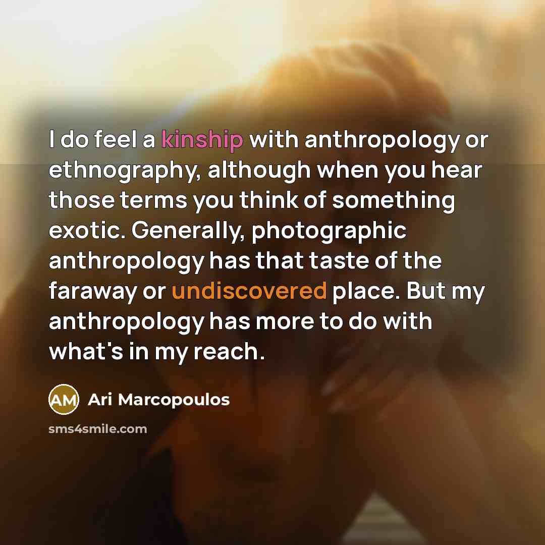 “I do feel a kinship with anthropology or ethnography, although when you hear those terms you think of something exotic. Generally, photographic anthropology has that taste of the faraway or undiscovered place. But my anthropology has more to do with what's in my reach.” quote by Ari Marcopoulos