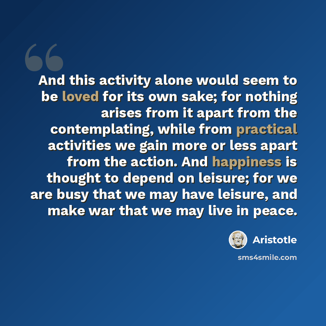 “And this activity alone would seem to be loved for its own sake; for nothing arises from it apart from the contemplating, while from practical activities we gain more or less apart from the action. And happiness is thought to depend on leisure; for we are busy that we may have leisure, and make…” quote by Aristotle