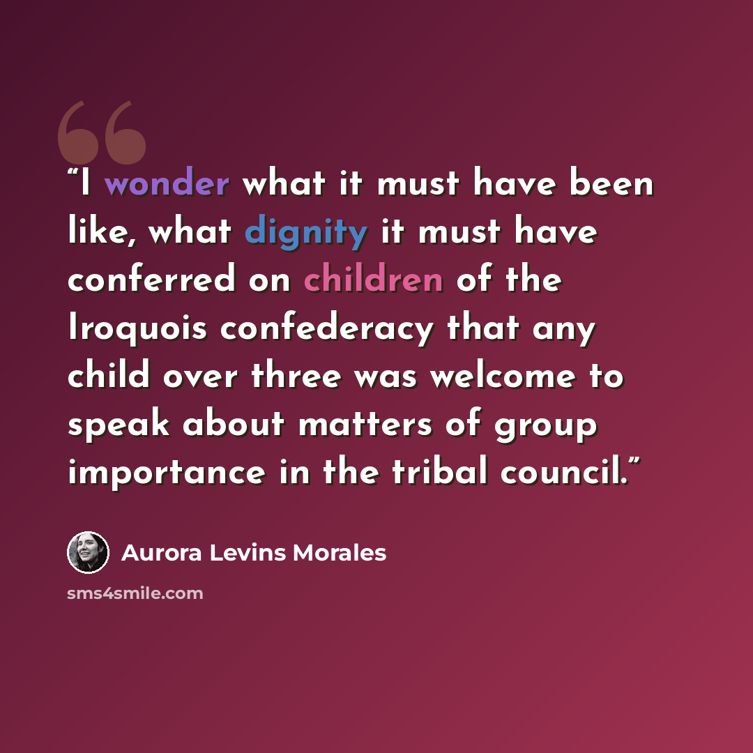 “I wonder what it must have been like, what dignity it must have conferred on children of the Iroquois confederacy that any child over three was welcome to speak about matters of group importance in the tribal council.” quote by Aurora Levins Morales