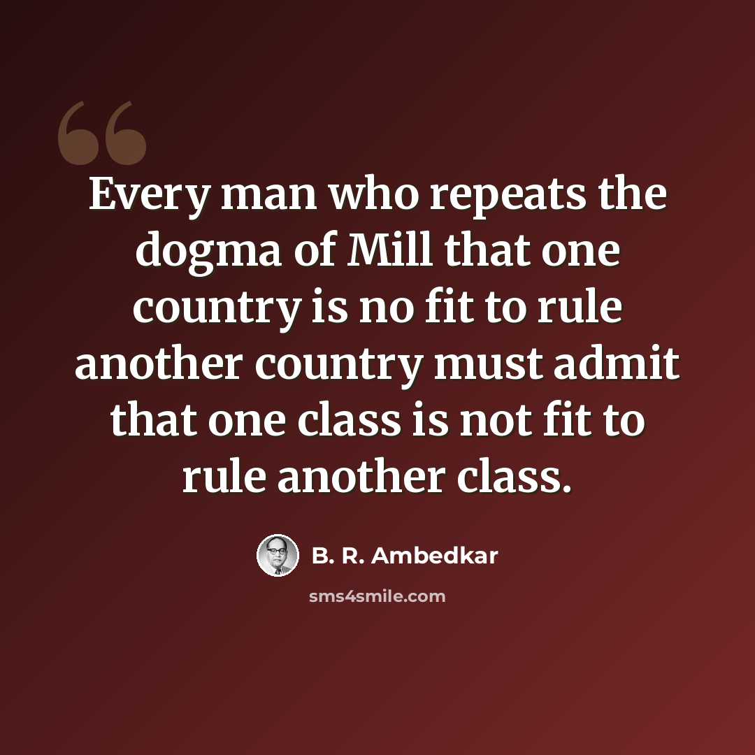 “Every man who repeats the dogma of Mill that one country is no fit to rule another country must admit that one class is not fit to rule another class.” quote by B. R. Ambedkar