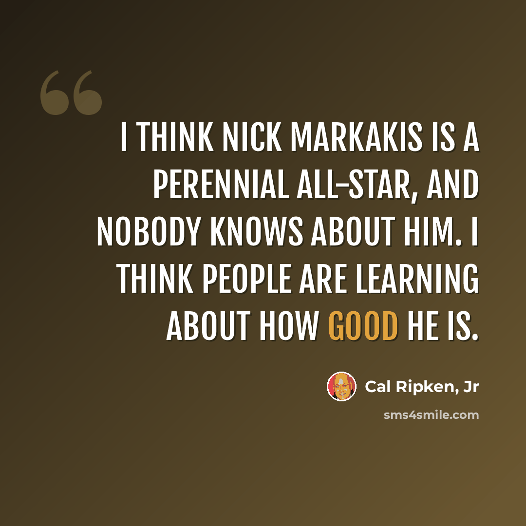 “I think Nick Markakis is a perennial All-Star, and nobody knows about him. I think people are learning about how good he is.” quote by Cal Ripken, Jr