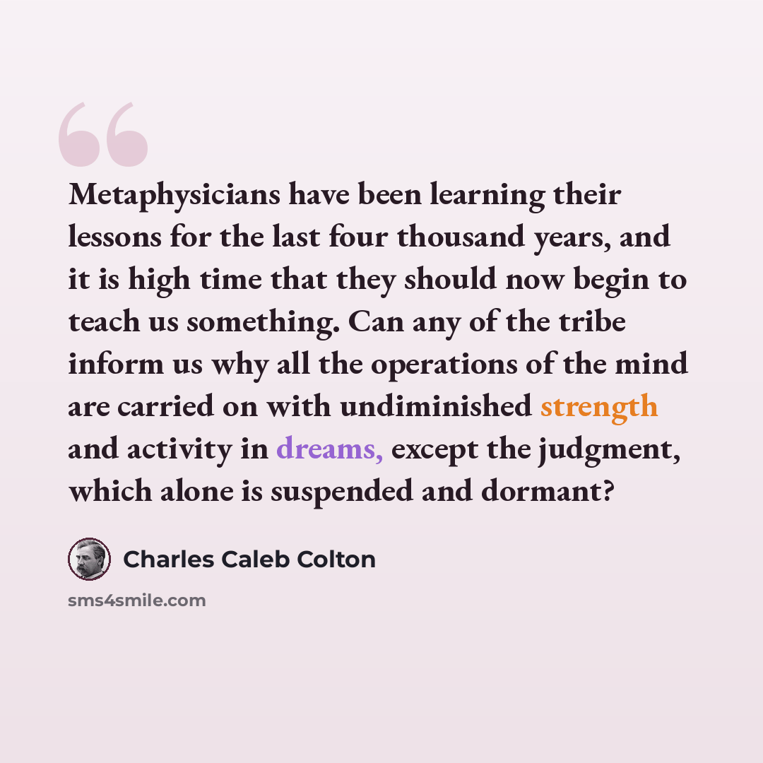 “Metaphysicians have been learning their lessons for the last four thousand years, and it is high time that they should now begin to teach us something. Can any of the tribe inform us why all the operations of the mind are carried on with undiminished strength and activity in dreams, except the…” quote by Charles Caleb Colton