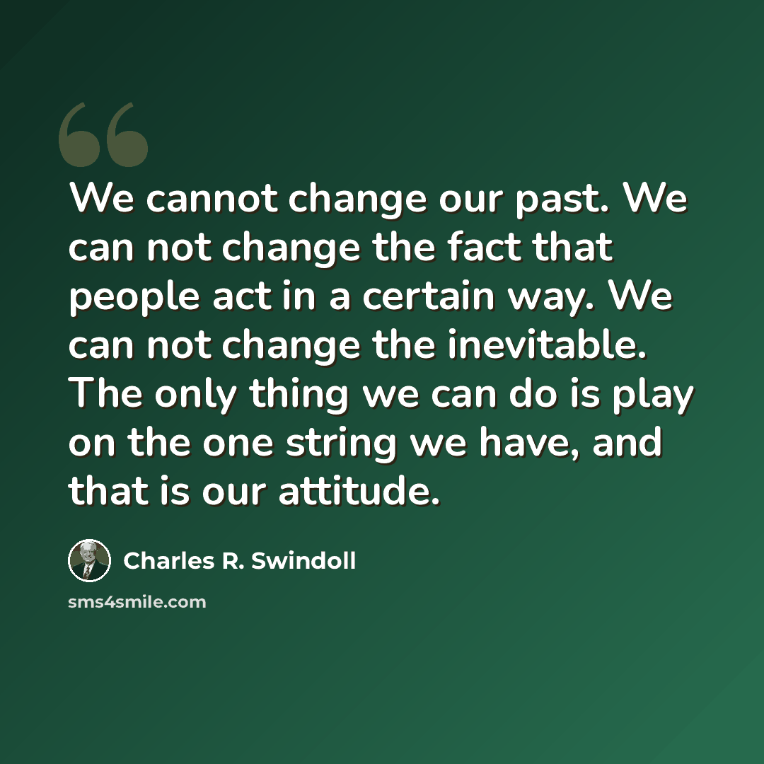 “We cannot change our past. We can not change the fact that people act in a certain way. We can not change the inevitable. The only thing we can do is play on the one string we have, and that is our attitude.” quote by Charles R. Swindoll