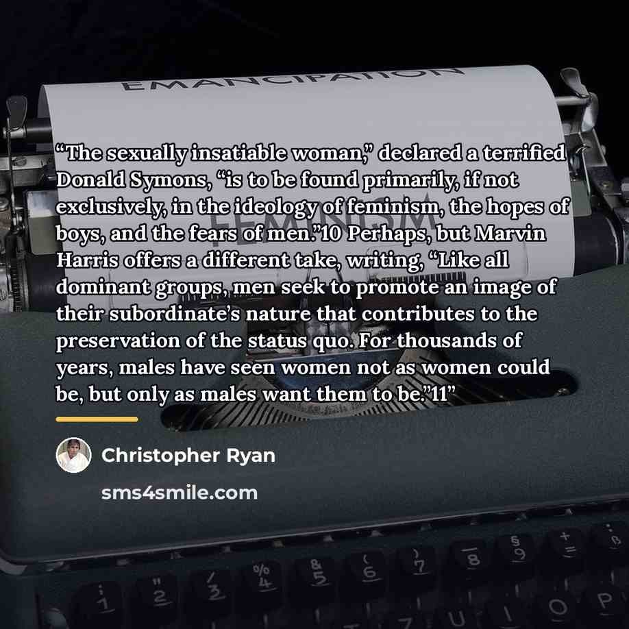 “The sexually insatiable woman,” declared a terrified Donald Symons, “is to be found primarily, if not exclusively, in the ideology of feminism, the hopes of boys, and the fears of men.”10 Perhaps, but Marvin Harris offers a different take, writing, “Like all dominant groups, men seek to promote an…” quote by Christopher Ryan