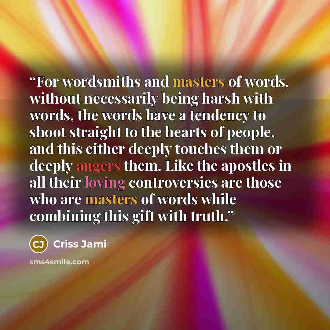 “For wordsmiths and masters of words, without necessarily being harsh with words, the words have a tendency to shoot straight to the hearts of people, and this either deeply touches them or deeply angers them. Like the apostles in all their loving controversies are those who are masters of words…” quote by Criss Jami