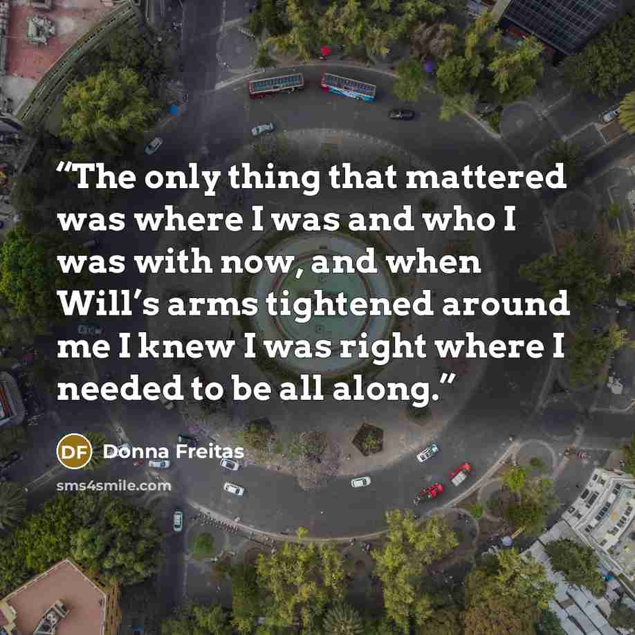 “The only thing that mattered was where I was and who I was with now, and when Will’s arms tightened around me I knew I was right where I needed to be all along.” quote by Donna Freitas
