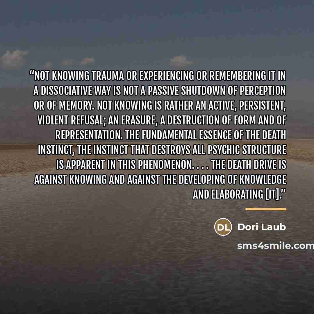 “Not knowing trauma or experiencing or remembering it in a dissociative way is not a passive shutdown of perception or of memory. Not knowing is rather an active, persistent, violent refusal; an erasure, a destruction of form and of representation. The fundamental essence of the death instinct, the…” quote by Dori Laub