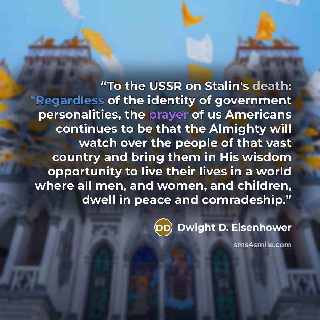 “To the USSR on Stalin's death: "Regardless of the identity of government personalities, the prayer of us Americans continues to be that the Almighty will watch over the people of that vast country and bring them in His wisdom opportunity to live their lives in a world where all men, and women, and…” quote by Dwight D. Eisenhower
