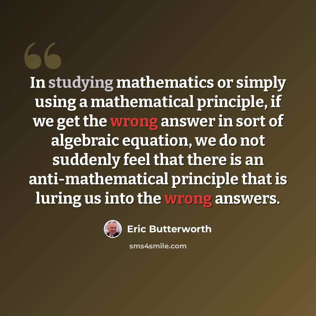 “In studying mathematics or simply using a mathematical principle, if we get the wrong answer in sort of algebraic equation, we do not suddenly feel that there is an anti-mathematical principle that is luring us into the wrong answers.” quote by Eric Butterworth