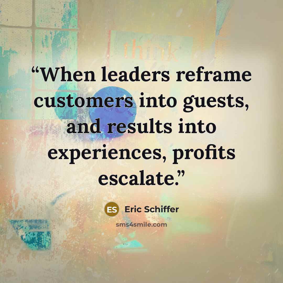 “When leaders reframe customers into guests, and results into experiences, profits escalate.” quote by Eric Schiffer
