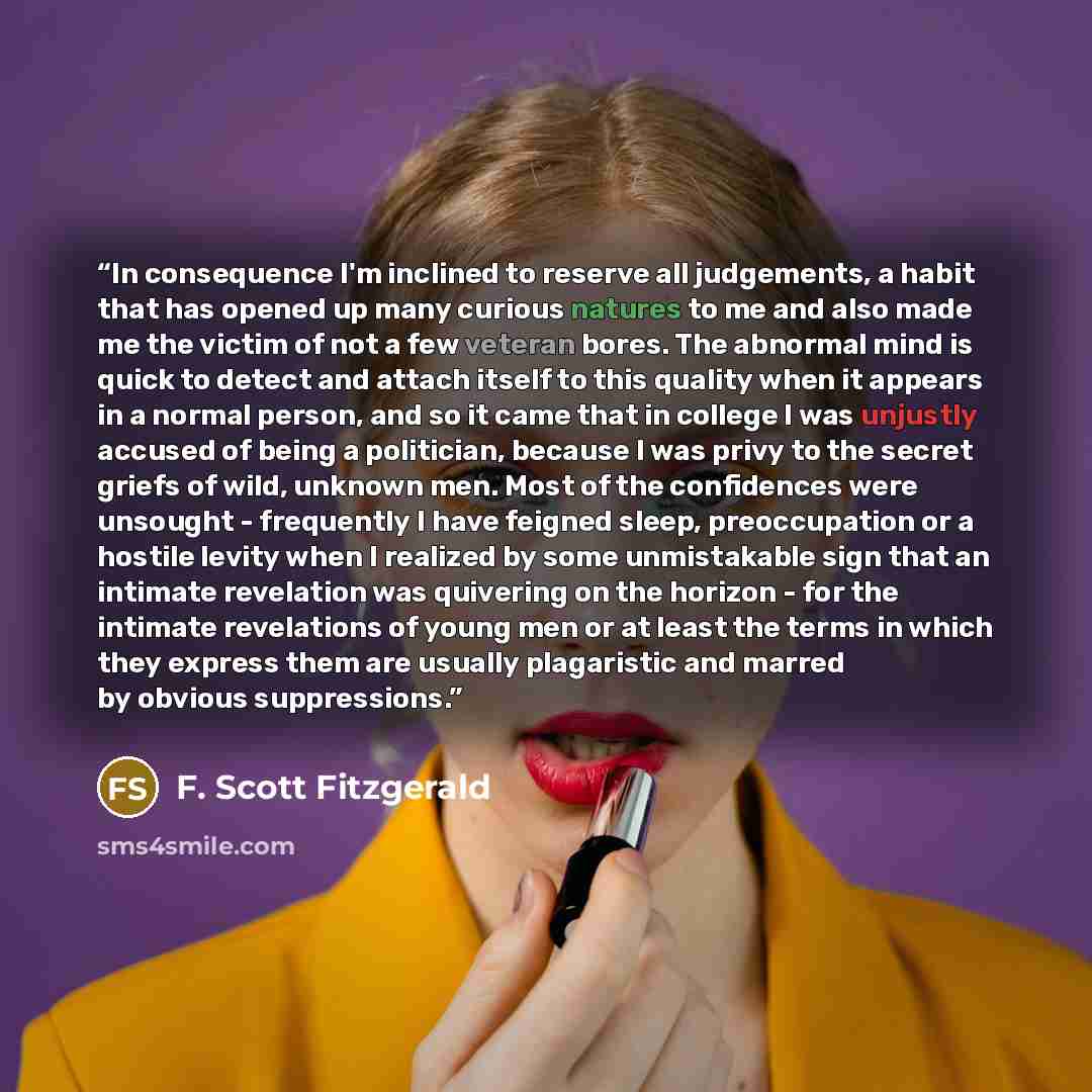 “In consequence I'm inclined to reserve all judgements, a habit that has opened up many curious natures to me and also made me the victim of not a few veteran bores. The abnormal mind is quick to detect and attach itself to this quality when it appears in a normal person, and so it came that in…” quote by F. Scott Fitzgerald