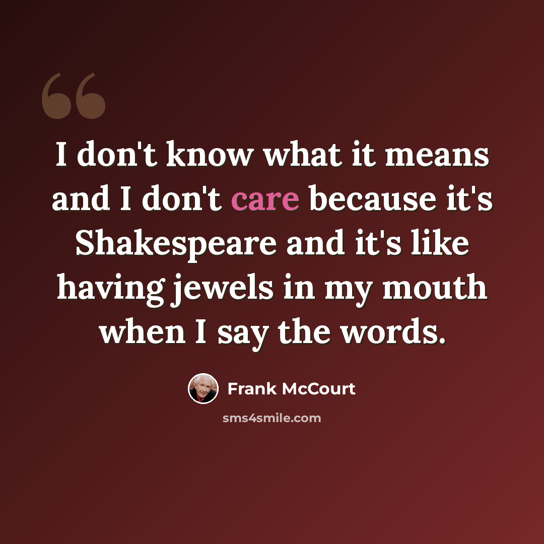“I don't know what it means and I don't care because it's Shakespeare and it's like having jewels in my mouth when I say the words.” quote by Frank McCourt