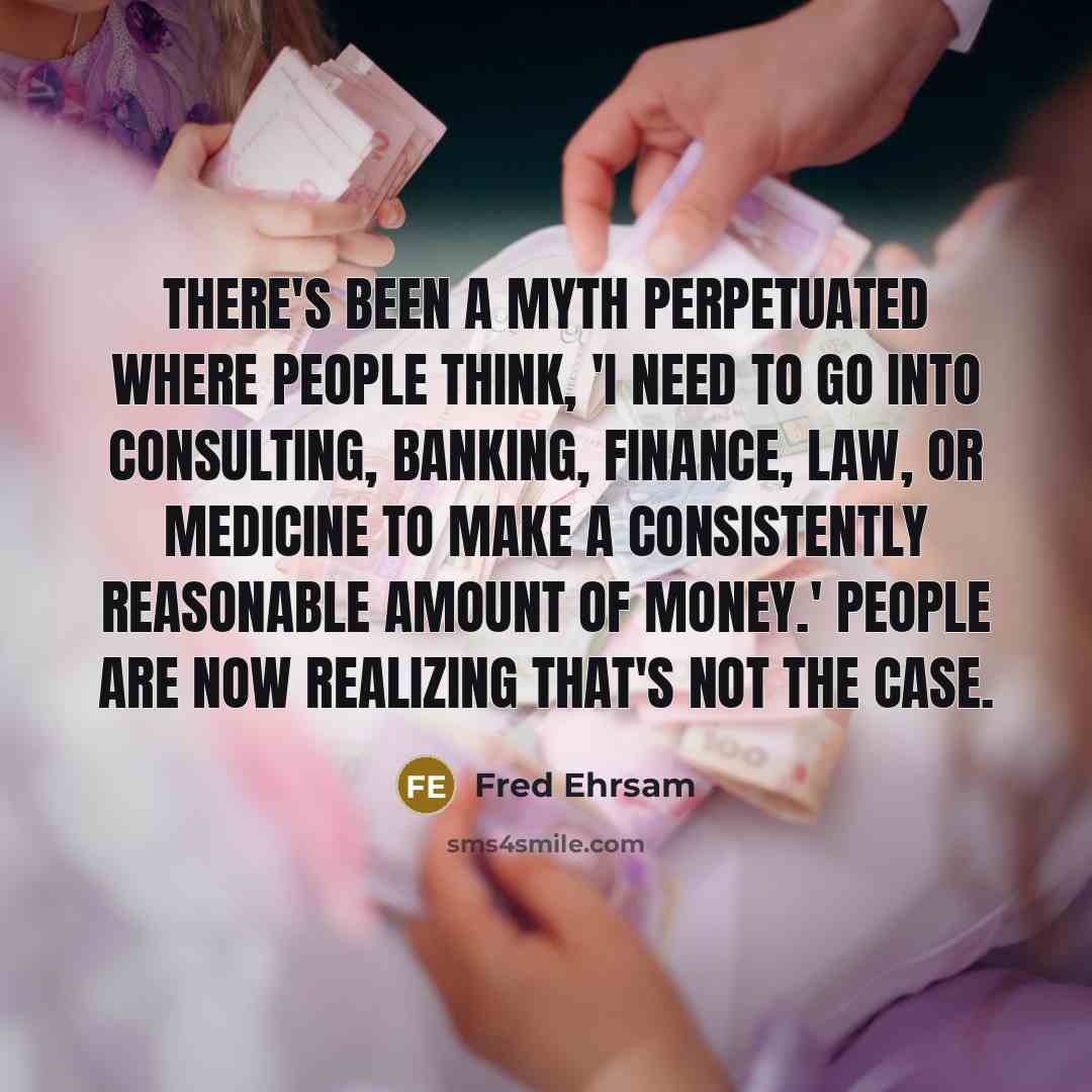 “There's been a myth perpetuated where people think, 'I need to go into consulting, banking, finance, law, or medicine to make a consistently reasonable amount of money.' People are now realizing that's not the case.” quote by Fred Ehrsam