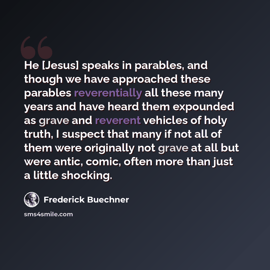 “He [Jesus] speaks in parables, and though we have approached these parables reverentially all these many years and have heard them expounded as grave and reverent vehicles of holy truth, I suspect that many if not all of them were originally not grave at all but were antic, comic, often more than…” quote by Frederick Buechner