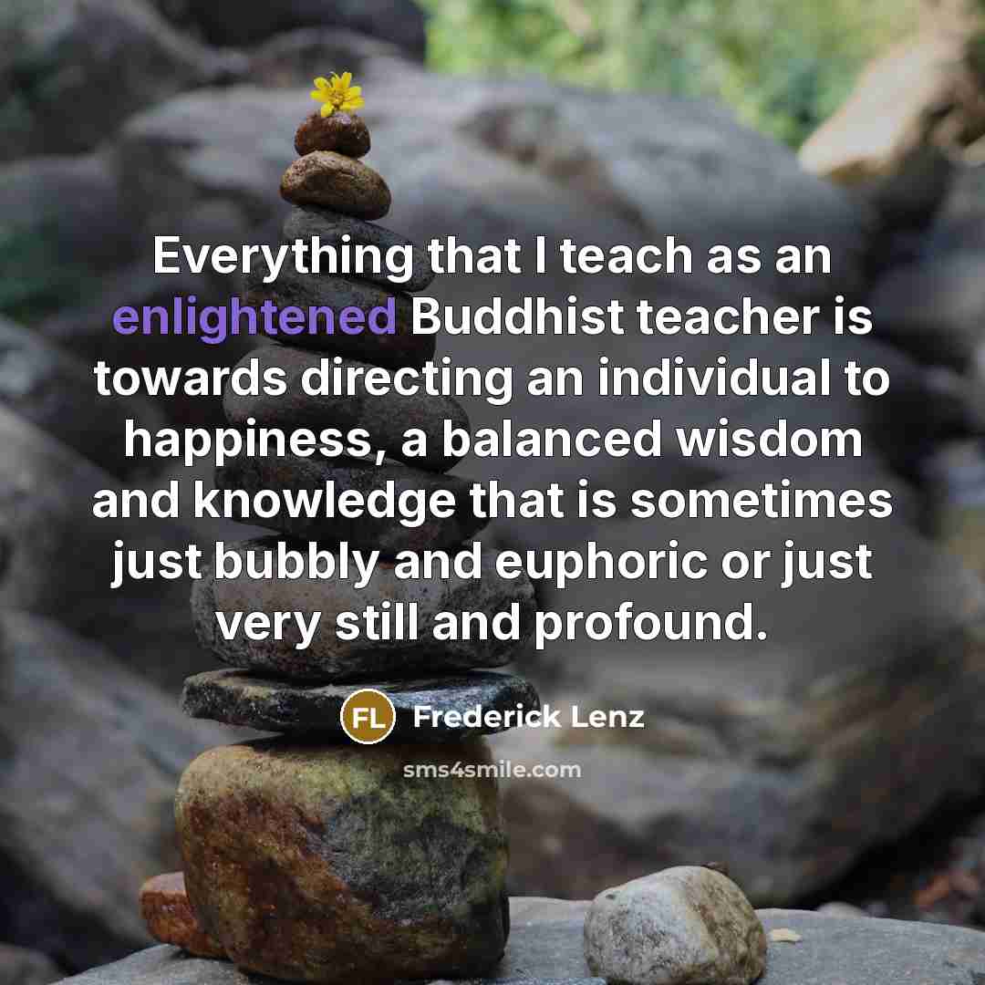 “Everything that I teach as an enlightened Buddhist teacher is towards directing an individual to happiness, a balanced wisdom and knowledge that is sometimes just bubbly and euphoric or just very still and profound.” quote by Frederick Lenz