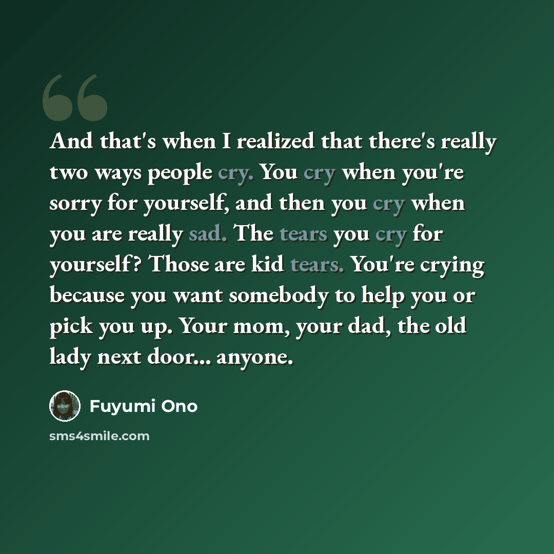 “And that's when I realized that there's really two ways people cry. You cry when you're sorry for yourself, and then you cry when you are really sad. The tears you cry for yourself? Those are kid tears. You're crying because you want somebody to help you or pick you up. Your mom, your dad, the old…” quote by Fuyumi Ono