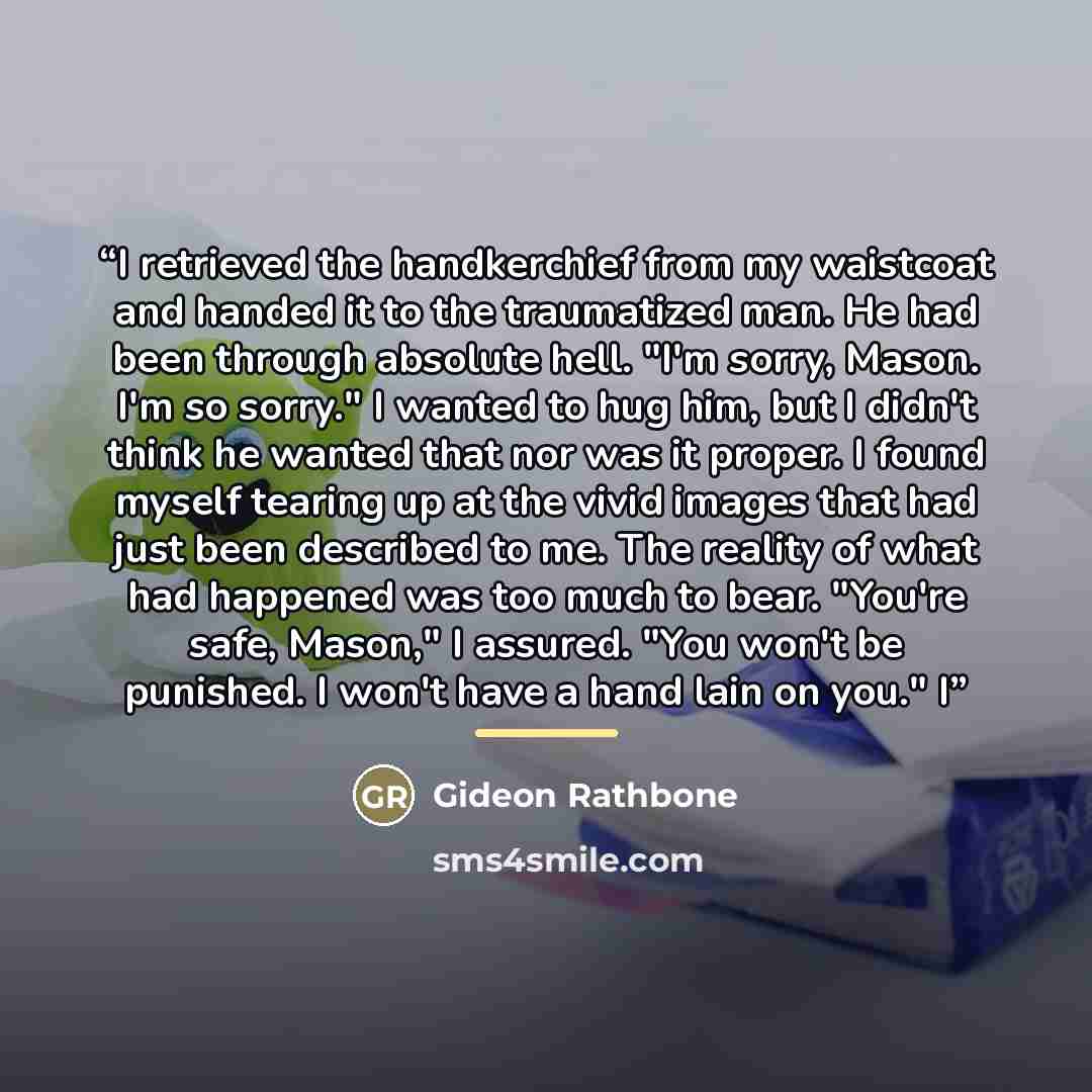 “I retrieved the handkerchief from my waistcoat and handed it to the traumatized man. He had been through absolute hell. "I'm sorry, Mason. I'm so sorry." I wanted to hug him, but I didn't think he wanted that nor was it proper. I found myself tearing up at the vivid images that had just been…” quote by Gideon Rathbone