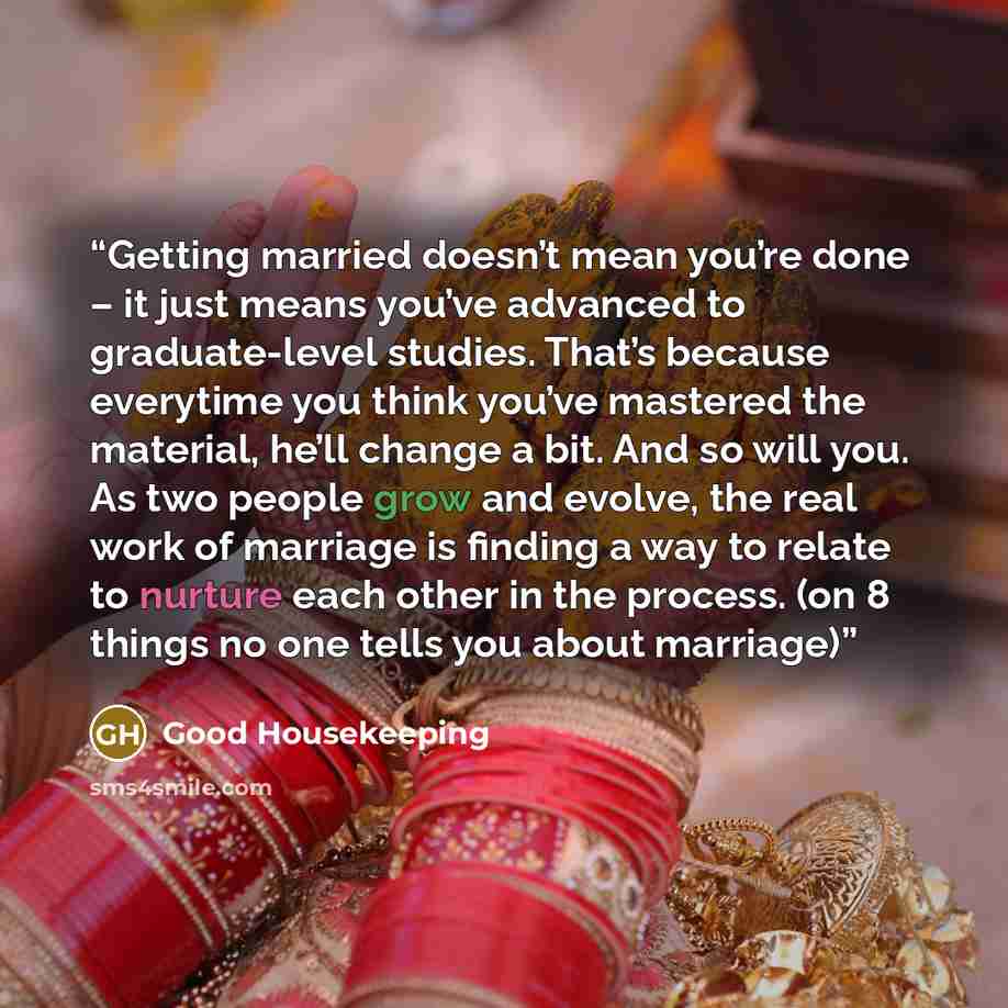 “Getting married doesn’t mean you’re done – it just means you’ve advanced to graduate-level studies. That’s because everytime you think you’ve mastered the material, he’ll change a bit. And so will you. As two people grow and evolve, the real work of marriage is finding a way to relate to nurture…” quote by Good Housekeeping