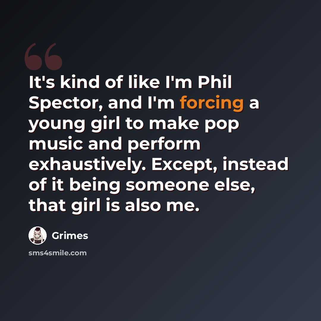 “It's kind of like I'm Phil Spector, and I'm forcing a young girl to make pop music and perform exhaustively. Except, instead of it being someone else, that girl is also me.” quote by Grimes