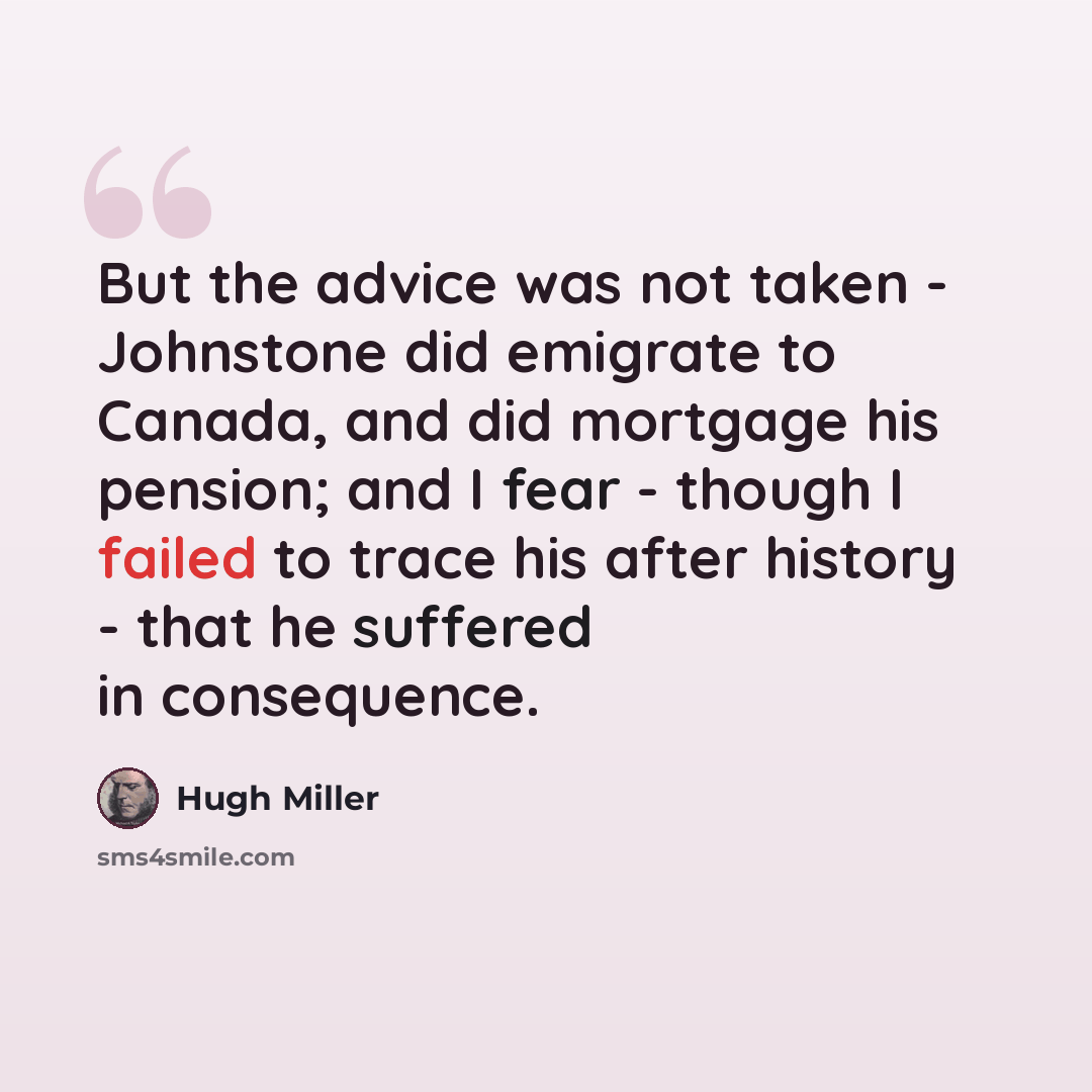 “But the advice was not taken - Johnstone did emigrate to Canada, and did mortgage his pension; and I fear - though I failed to trace his after history - that he suffered in consequence.” quote by Hugh Miller
