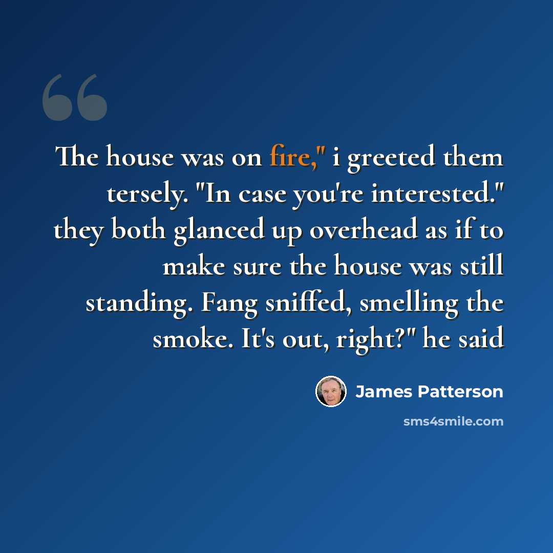 “The house was on fire," i greeted them tersely. "In case you're interested." they both glanced up overhead as if to make sure the house was still standing. Fang sniffed, smelling the smoke. It's out, right?" he said” quote by James Patterson