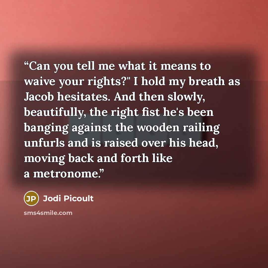 “Can you tell me what it means to waive your rights?" I hold my breath as Jacob hesitates. And then slowly, beautifully, the right fist he's been banging against the wooden railing unfurls and is raised over his head, moving back and forth like a metronome.” quote by Jodi Picoult