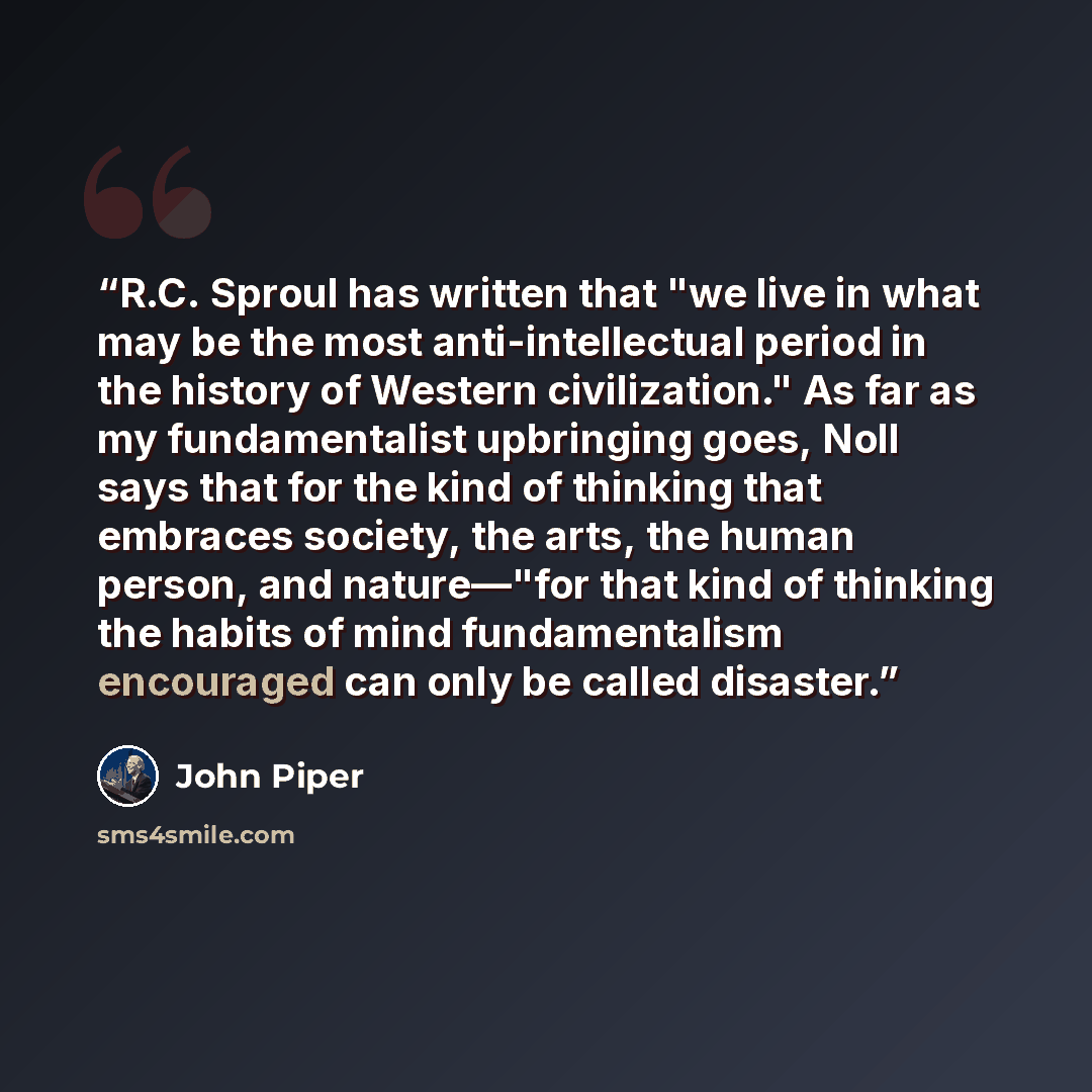 “R.C. Sproul has written that "we live in what may be the most anti-intellectual period in the history of Western civilization." As far as my fundamentalist upbringing goes, Noll says that for the kind of thinking that embraces society, the arts, the human person, and nature—"for that kind of…” quote by John Piper