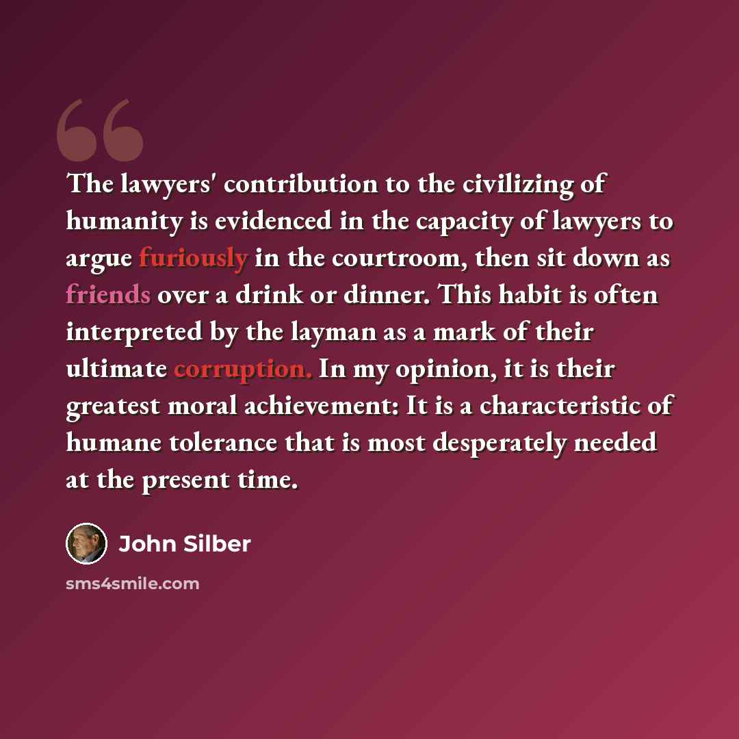“The lawyers' contribution to the civilizing of humanity is evidenced in the capacity of lawyers to argue furiously in the courtroom, then sit down as friends over a drink or dinner. This habit is often interpreted by the layman as a mark of their ultimate corruption. In my opinion, it is their…” quote by John Silber