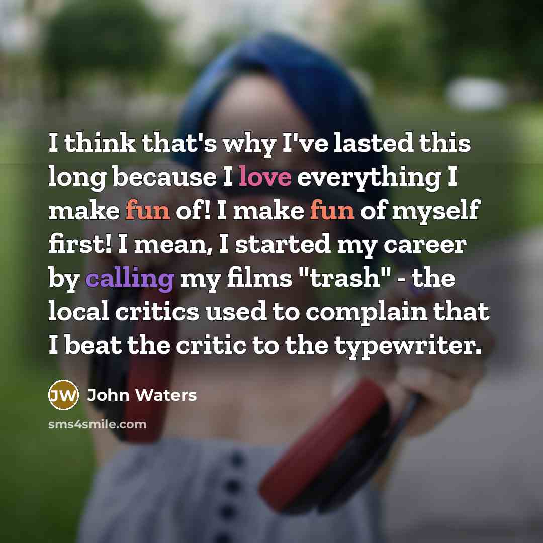 “I think that's why I've lasted this long because I love everything I make fun of! I make fun of myself first! I mean, I started my career by calling my films "trash" - the local critics used to complain that I beat the critic to the typewriter.” quote by John Waters
