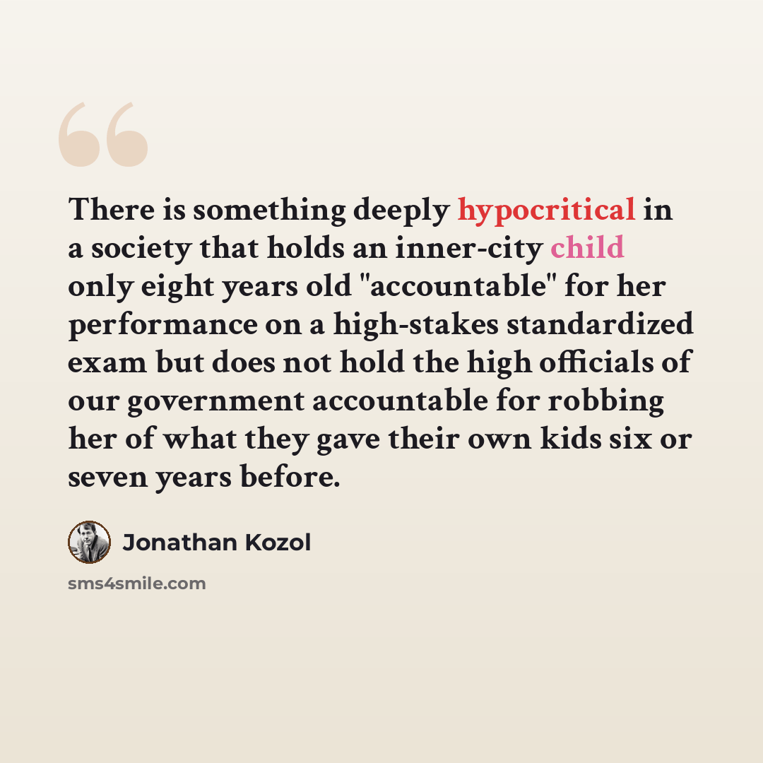 “There is something deeply hypocritical in a society that holds an inner-city child only eight years old "accountable" for her performance on a high-stakes standardized exam but does not hold the high officials of our government accountable for robbing her of what they gave their own kids six or…” quote by Jonathan Kozol