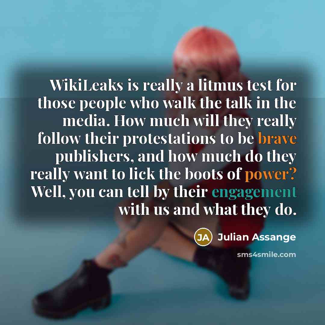 “WikiLeaks is really a litmus test for those people who walk the talk in the media. How much will they really follow their protestations to be brave publishers, and how much do they really want to lick the boots of power? Well, you can tell by their engagement with us and what they do.” quote by Julian Assange