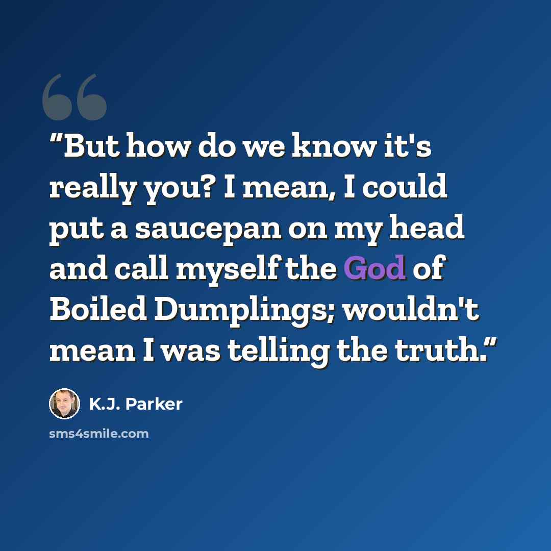 “But how do we know it's really you? I mean, I could put a saucepan on my head and call myself the God of Boiled Dumplings; wouldn't mean I was telling the truth.” quote by K.J. Parker