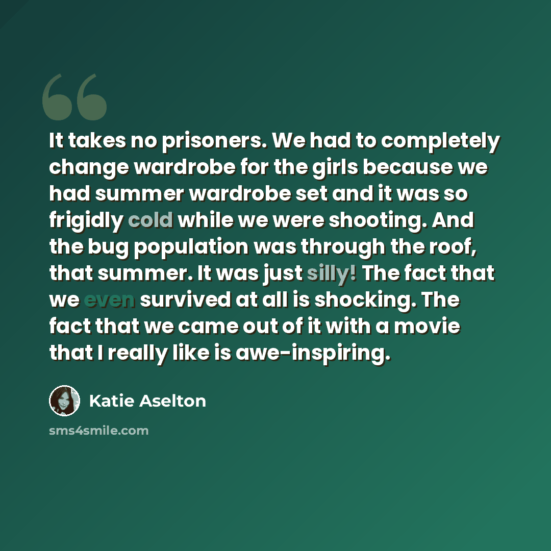 “It takes no prisoners. We had to completely change wardrobe for the girls because we had summer wardrobe set and it was so frigidly cold while we were shooting. And the bug population was through the roof, that summer. It was just silly! The fact that we even survived at all is shocking. The fact…” quote by Katie Aselton