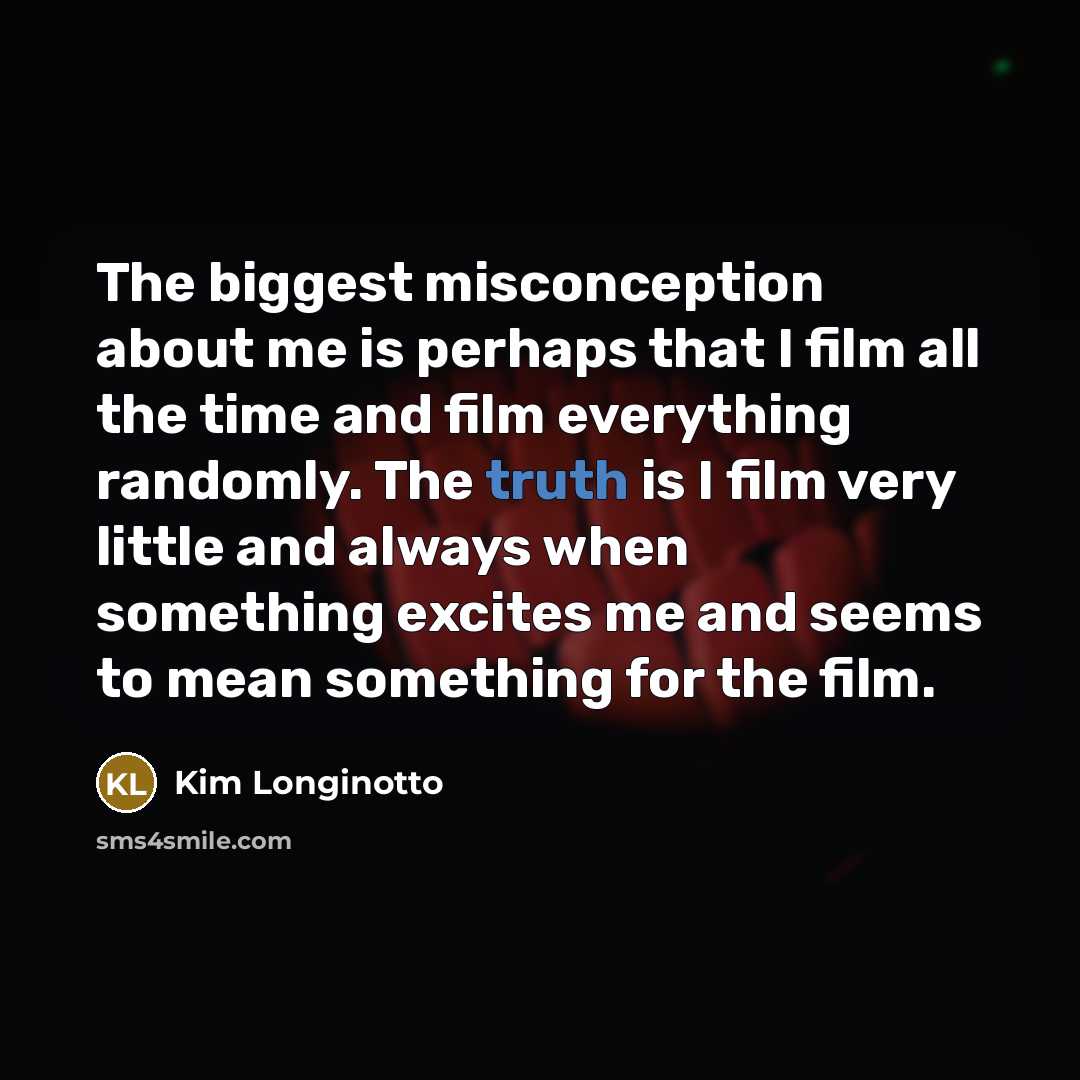 “The biggest misconception about me is perhaps that I film all the time and film everything randomly. The truth is I film very little and always when something excites me and seems to mean something for the film.” quote by Kim Longinotto
